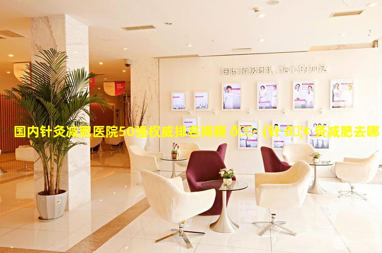 国内针灸减肥医院50强权威排名揭晓 🌷 (针 🦢 灸减肥去哪里做比较好)